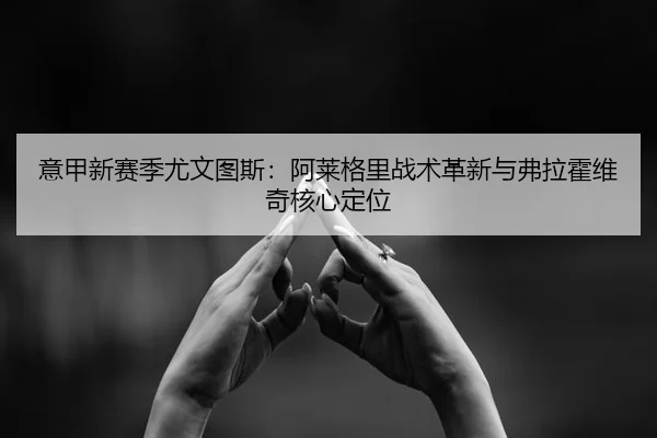 意甲新赛季尤文图斯：阿莱格里战术革新与弗拉霍维奇核心定位
