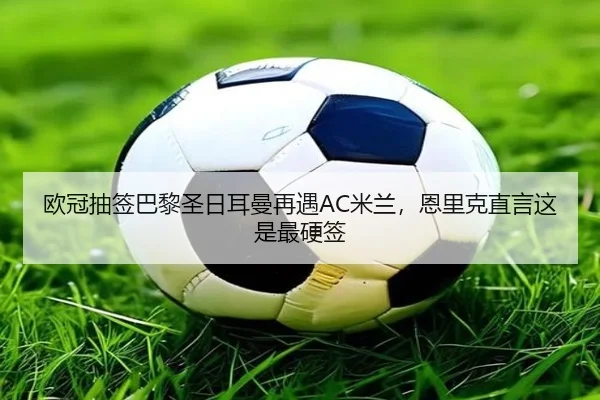 欧冠抽签巴黎圣日耳曼再遇AC米兰，恩里克直言这是最硬签